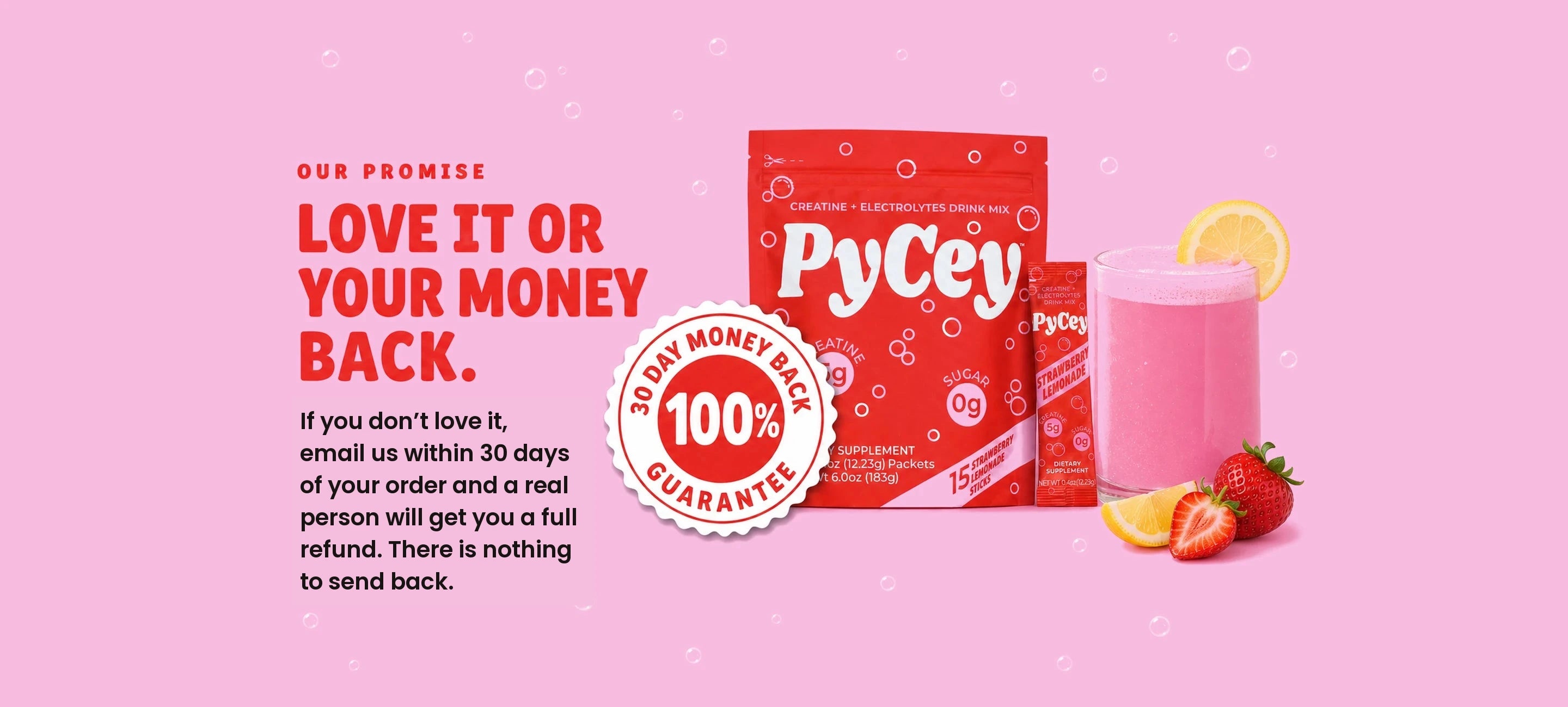 PyCey 100% 30 day money back guarantee. Our promise: love it or your money back. If you don't love it, email us within 30 days of your order and a real person will get you a full refund. There is nothing to send back. Seal with the PyCey pouch, stick packet and a glass of the strawberry lemonade drink.